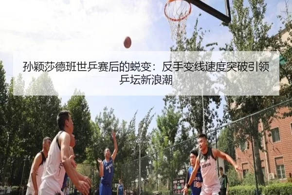 孙颖莎德班世乒赛后的蜕变：反手变线速度突破引领乒坛新浪潮